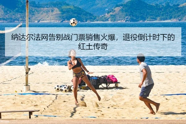 纳达尔法网告别战门票销售火爆，退役倒计时下的红土传奇